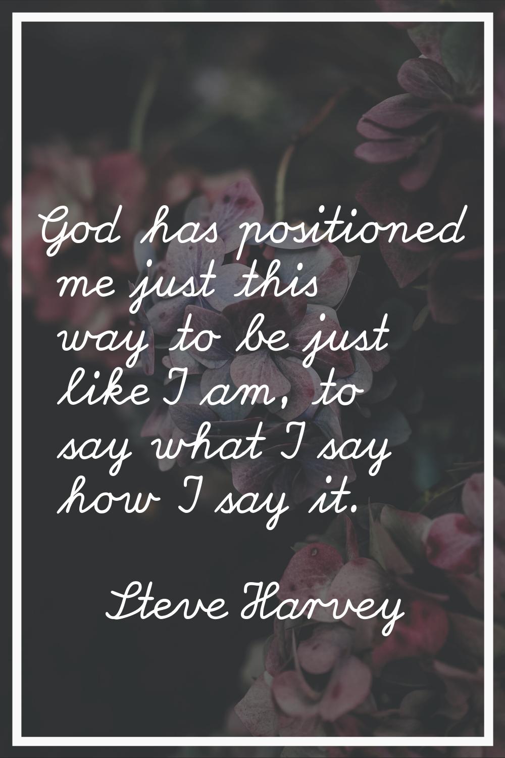 God has positioned me just this way to be just like I am, to say what I say how I say it.