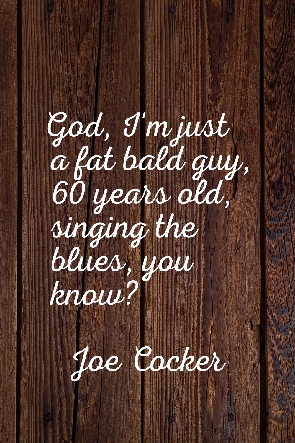 God, I'm just a fat bald guy, 60 years old, singing the blues, you know?