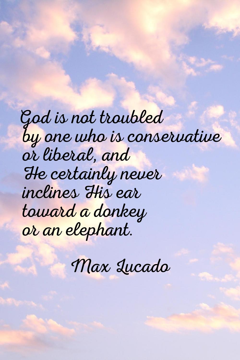God is not troubled by one who is conservative or liberal, and He certainly never inclines His ear 