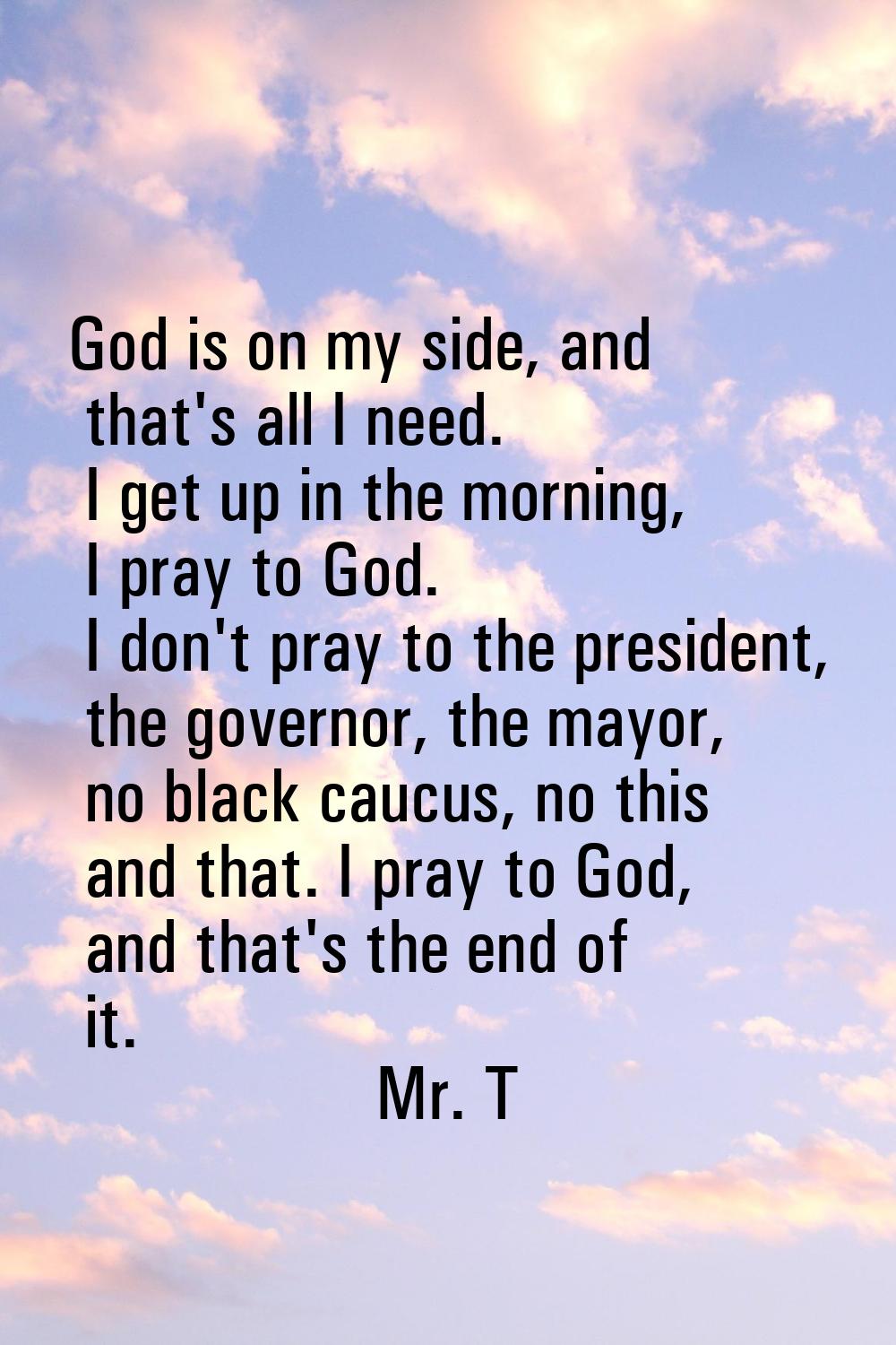 God is on my side, and that's all I need. I get up in the morning, I pray to God. I don't pray to t