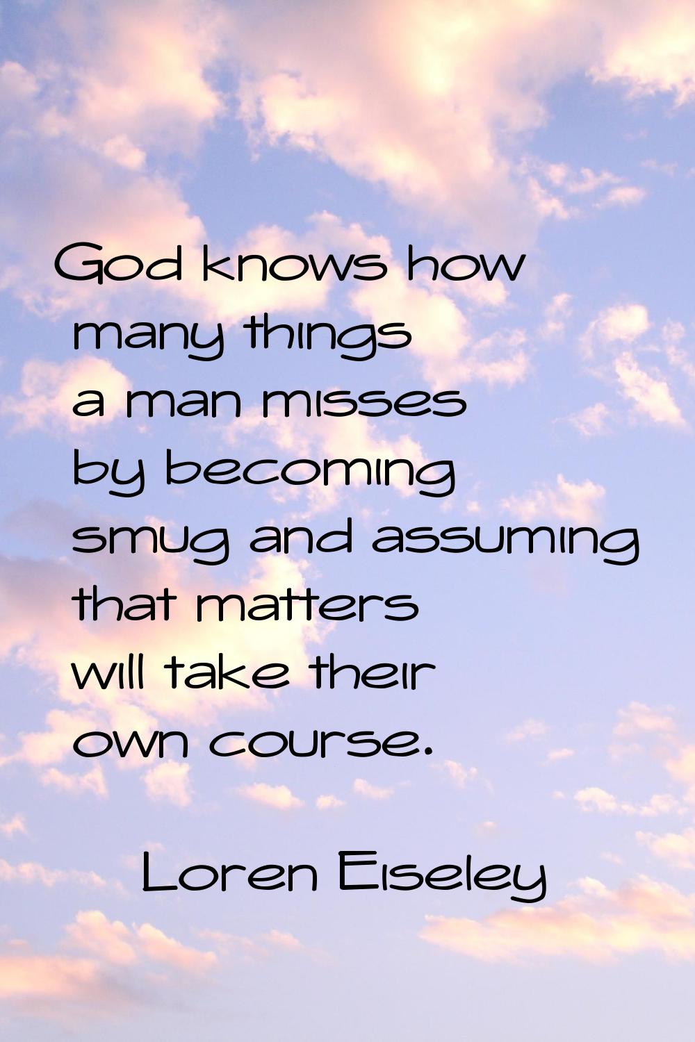God knows how many things a man misses by becoming smug and assuming that matters will take their o