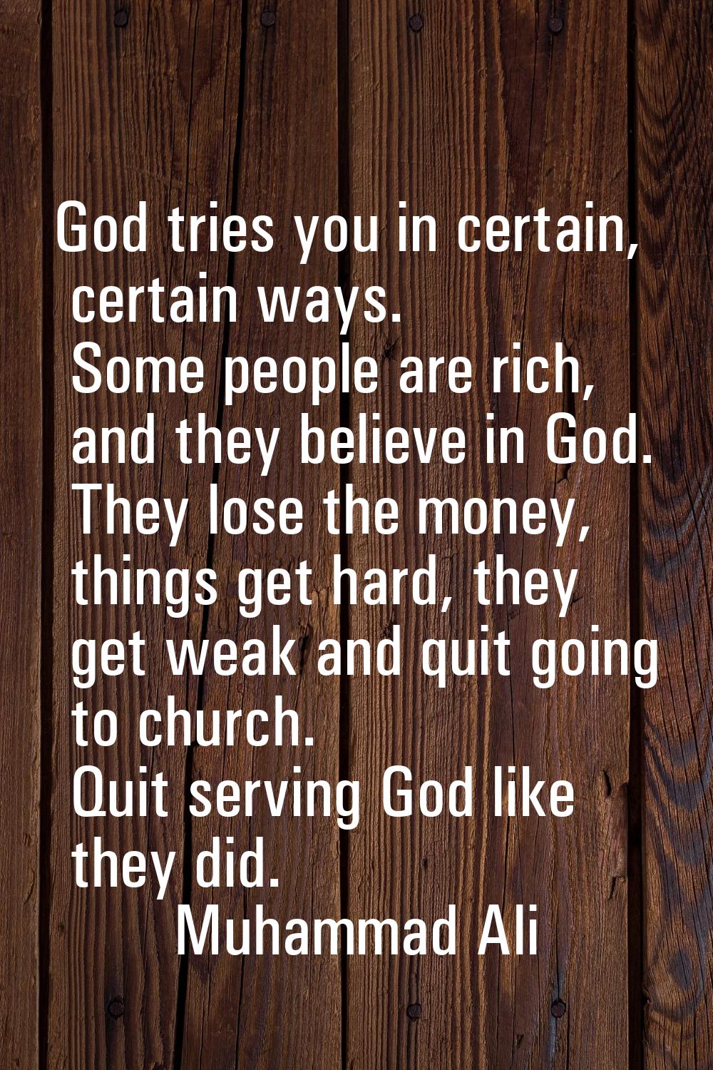 God tries you in certain, certain ways. Some people are rich, and they believe in God. They lose th