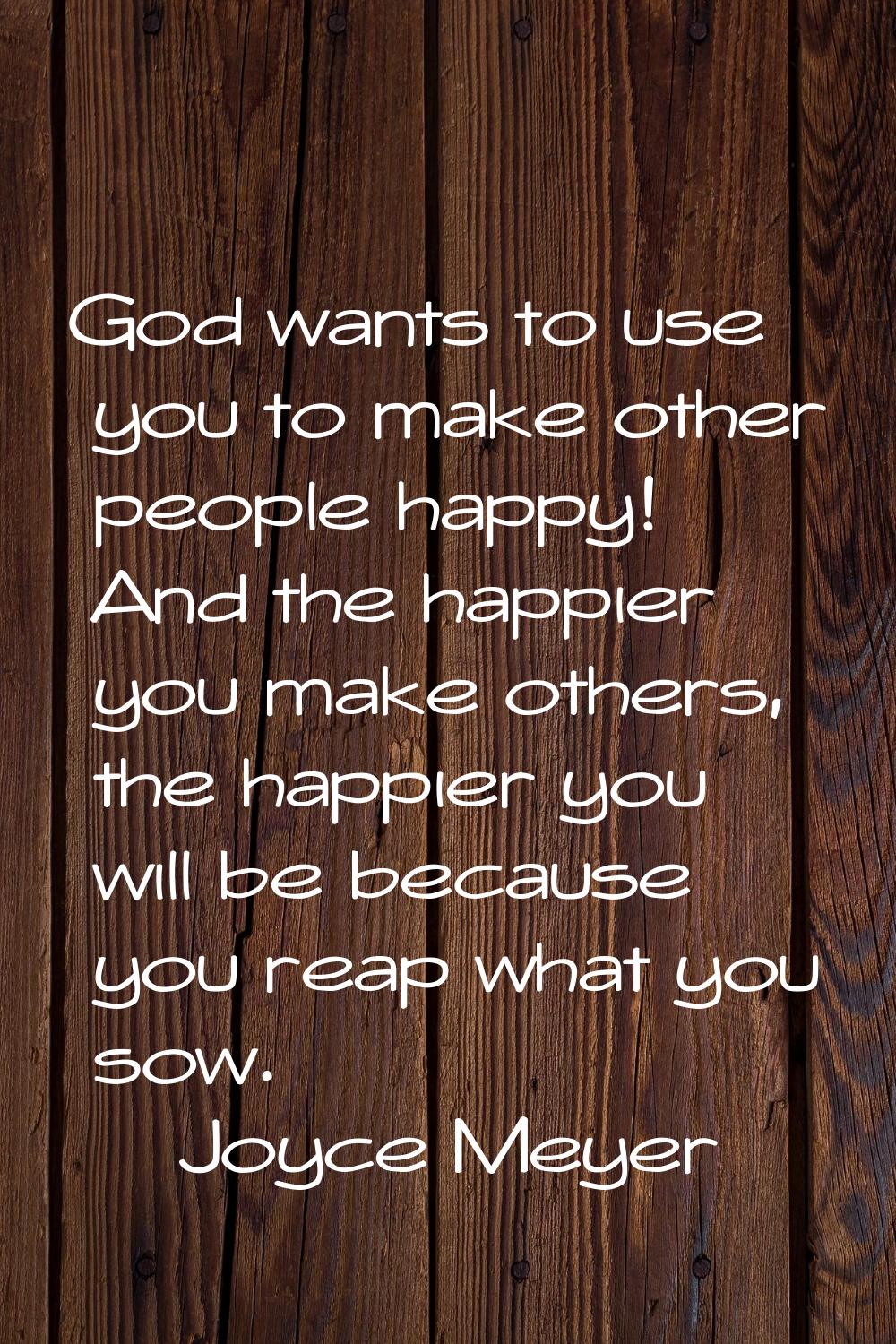 God wants to use you to make other people happy! And the happier you make others, the happier you w