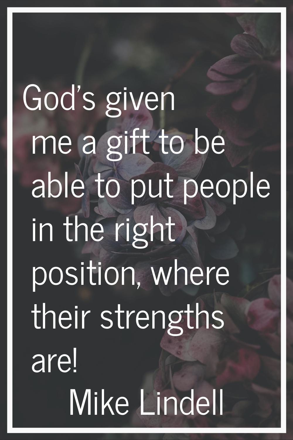 God's given me a gift to be able to put people in the right position, where their strengths are!