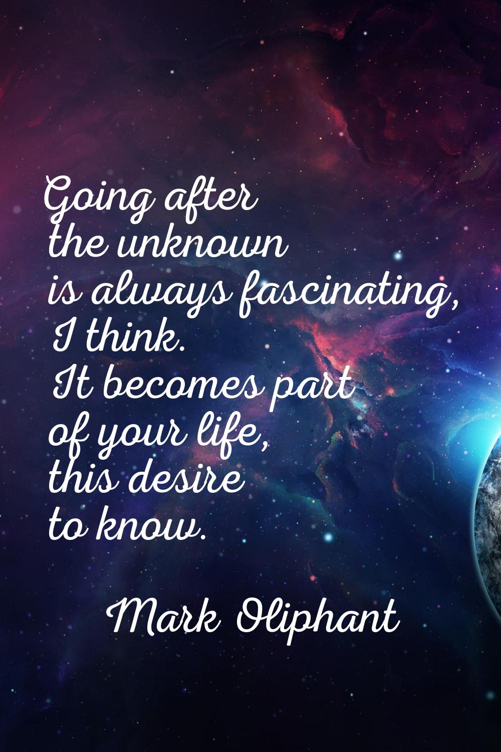 Going after the unknown is always fascinating, I think. It becomes part of your life, this desire t