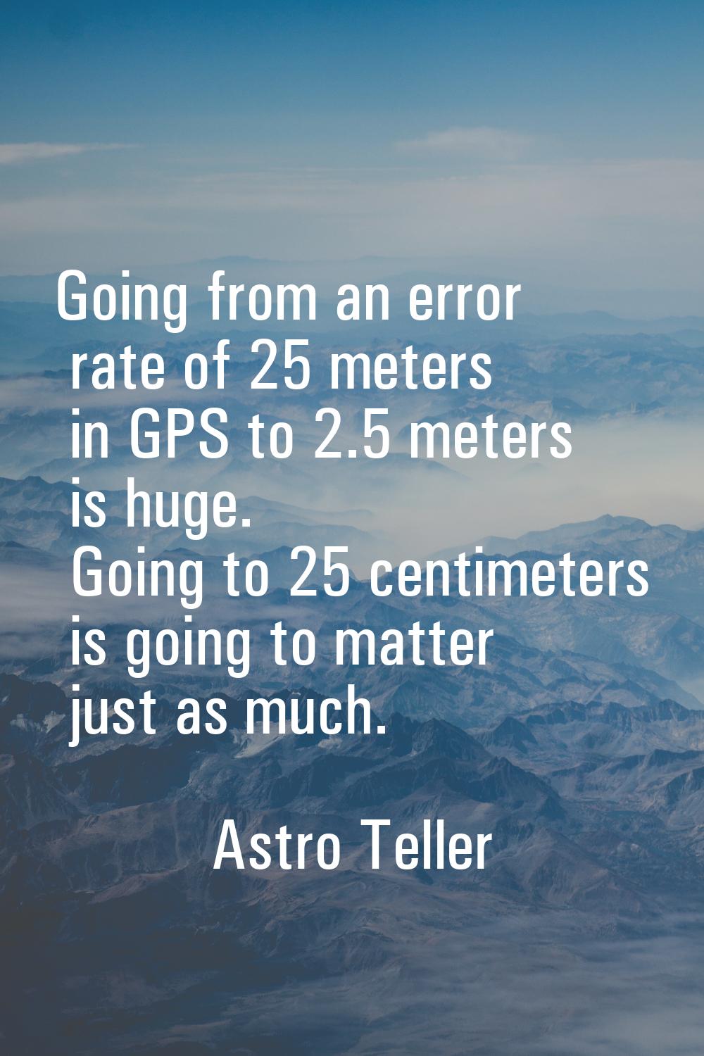 Going from an error rate of 25 meters in GPS to 2.5 meters is huge. Going to 25 centimeters is goin