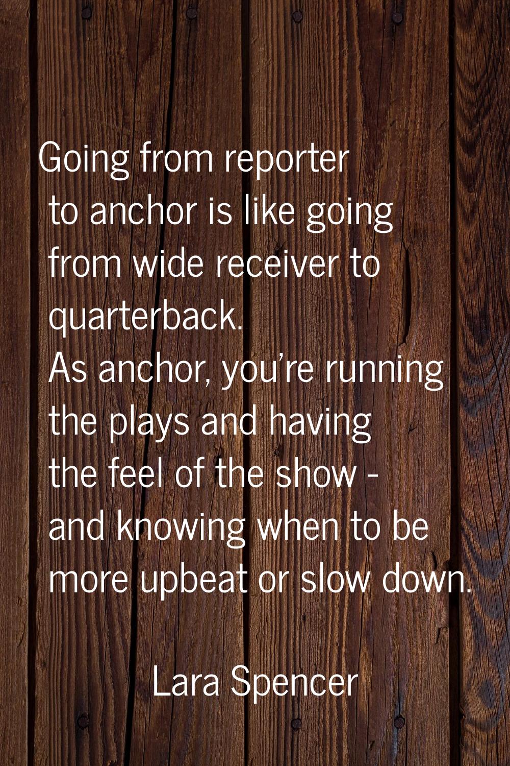 Going from reporter to anchor is like going from wide receiver to quarterback. As anchor, you're ru