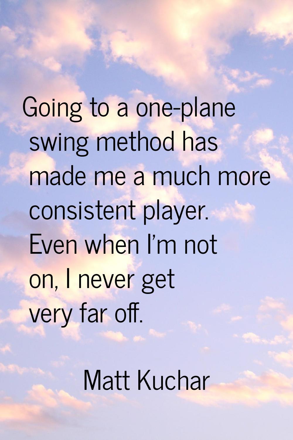 Going to a one-plane swing method has made me a much more consistent player. Even when I'm not on, 