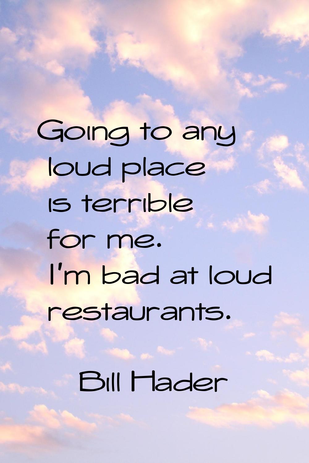 Going to any loud place is terrible for me. I'm bad at loud restaurants.