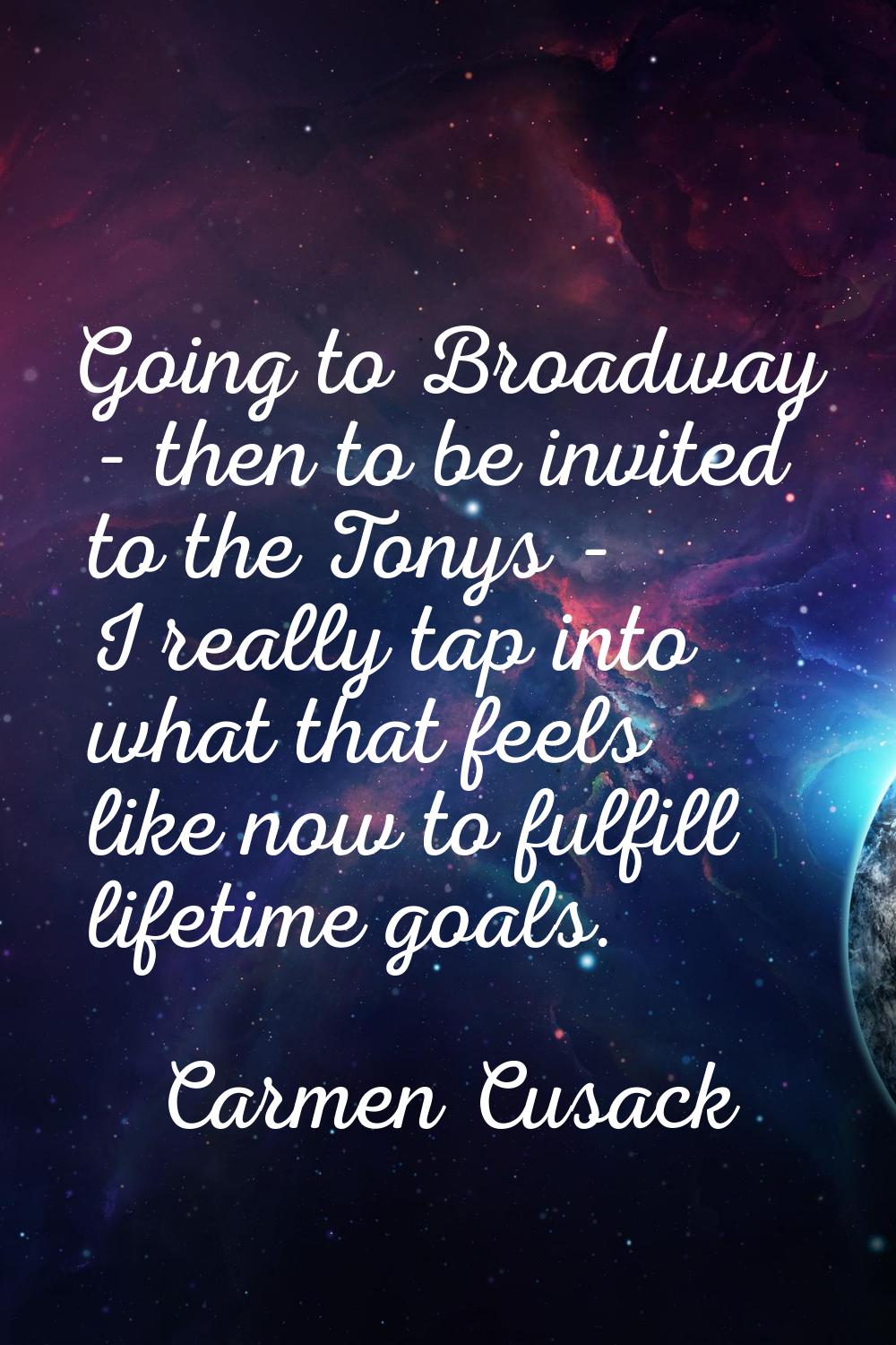 Going to Broadway - then to be invited to the Tonys - I really tap into what that feels like now to