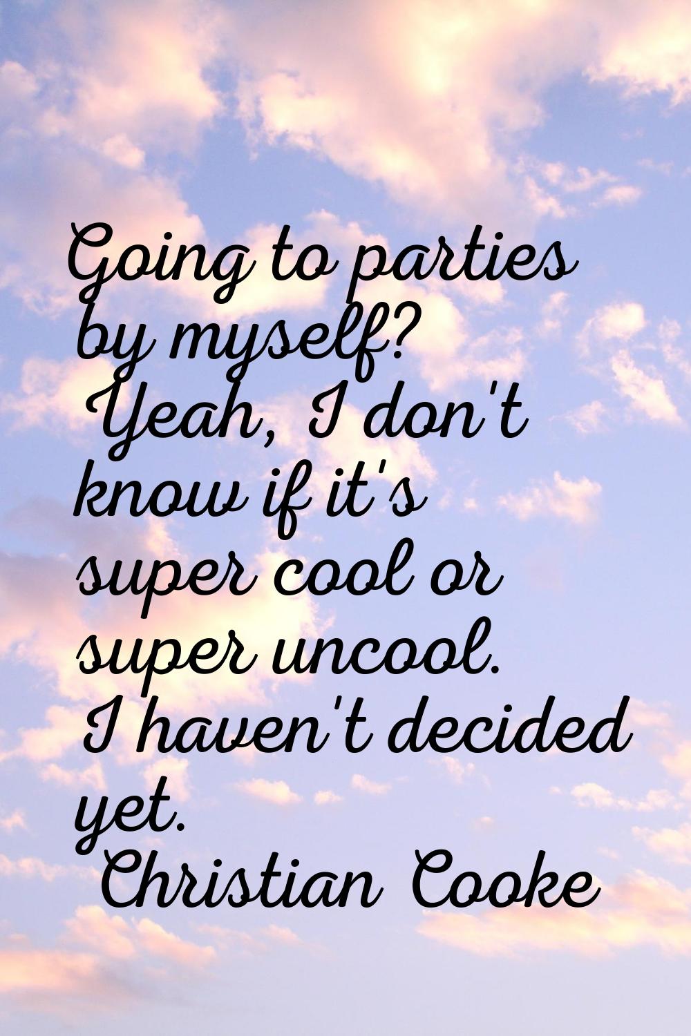Going to parties by myself? Yeah, I don't know if it's super cool or super uncool. I haven't decide