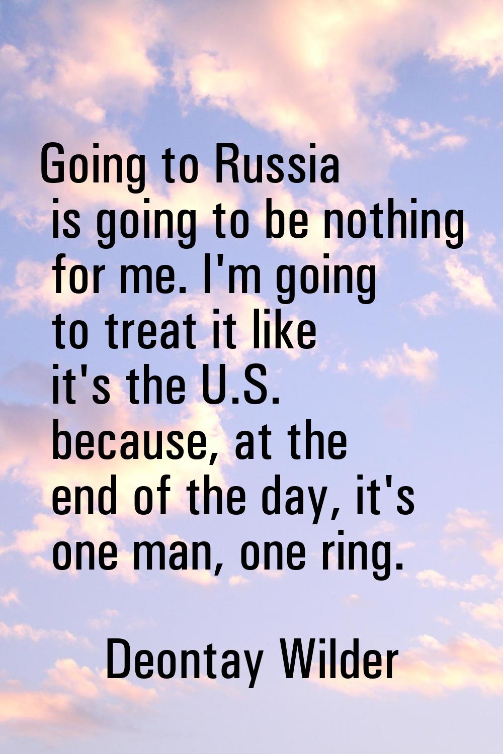 Going to Russia is going to be nothing for me. I'm going to treat it like it's the U.S. because, at