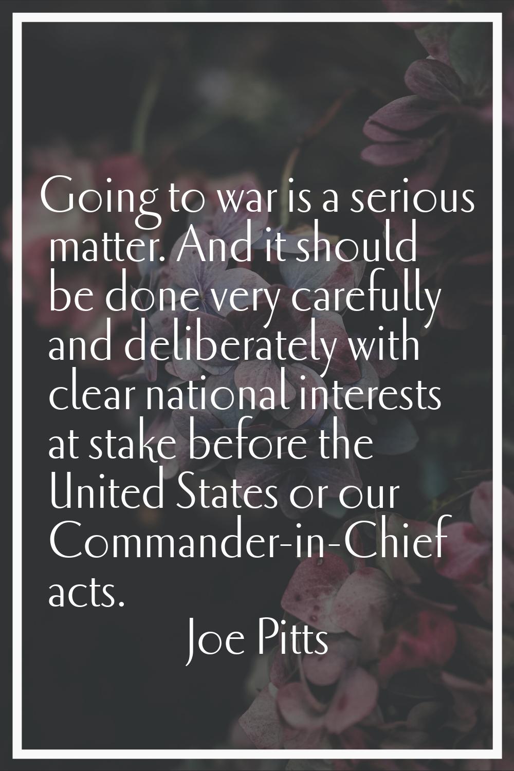 Going to war is a serious matter. And it should be done very carefully and deliberately with clear 