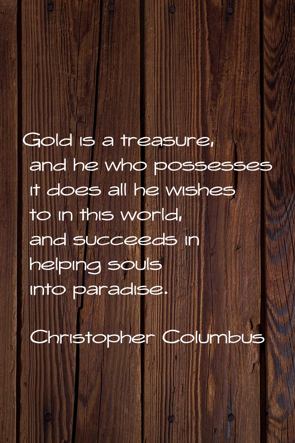 Gold is a treasure, and he who possesses it does all he wishes to in this world, and succeeds in he