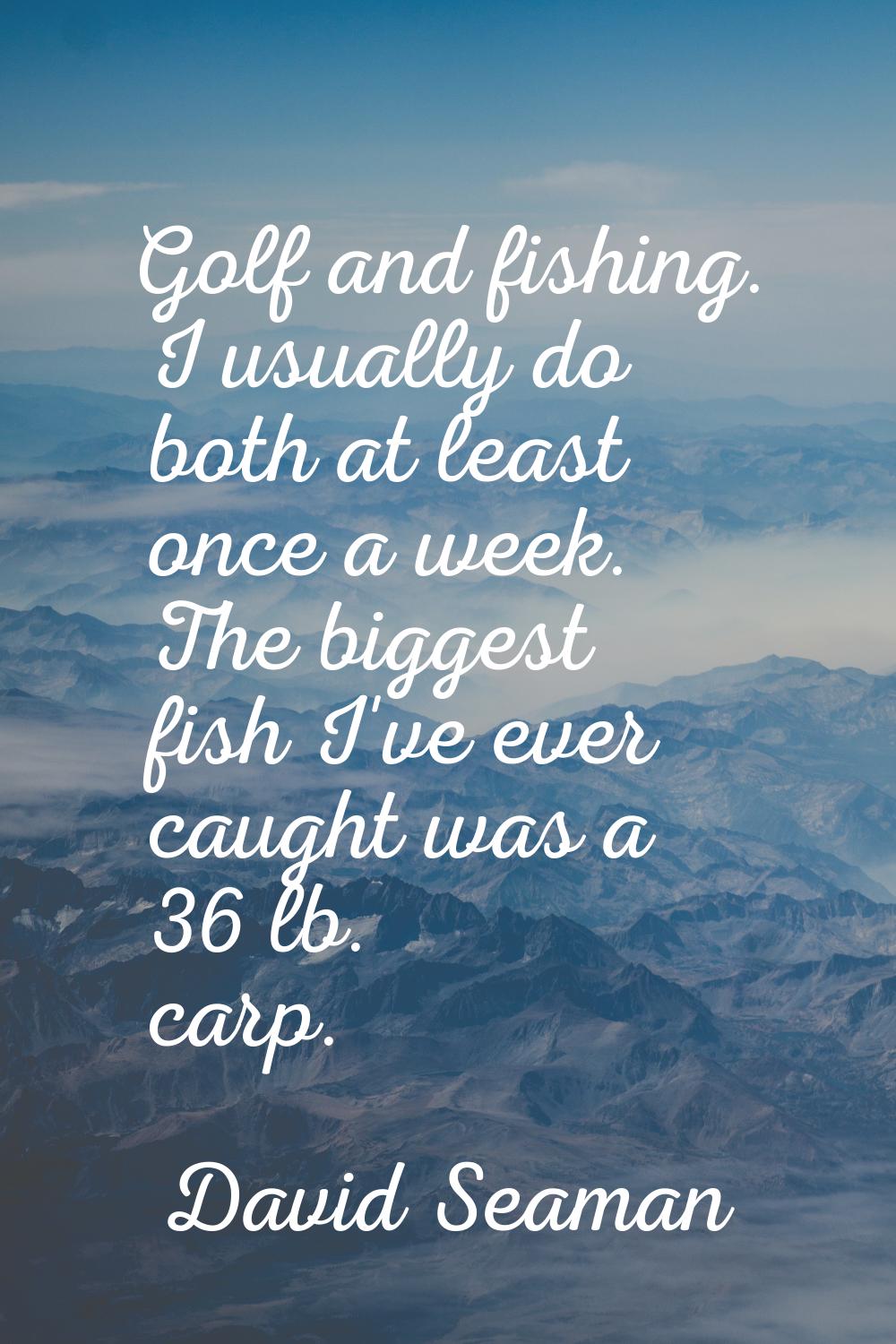 Golf and fishing. I usually do both at least once a week. The biggest fish I've ever caught was a 3