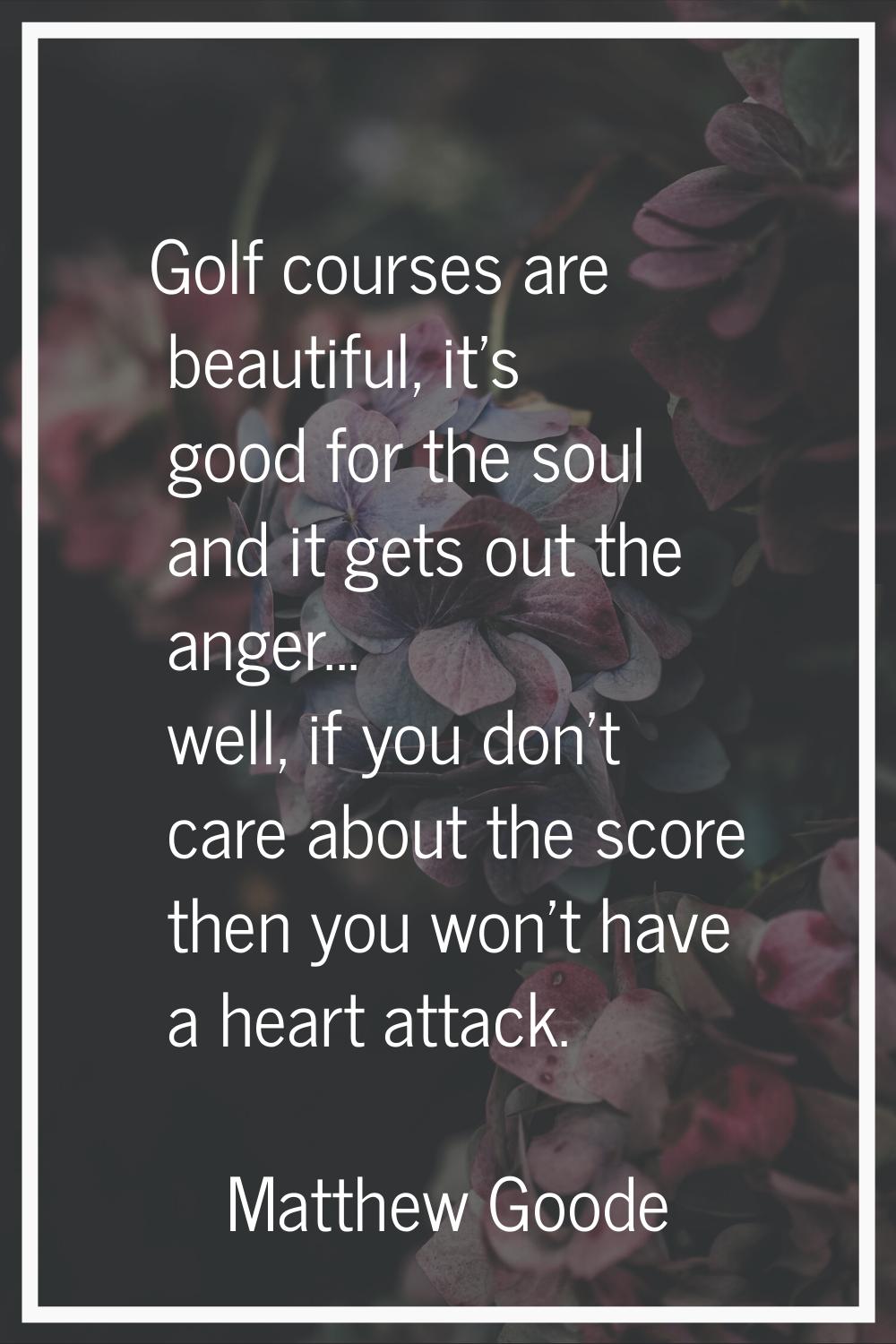 Golf courses are beautiful, it's good for the soul and it gets out the anger... well, if you don't 