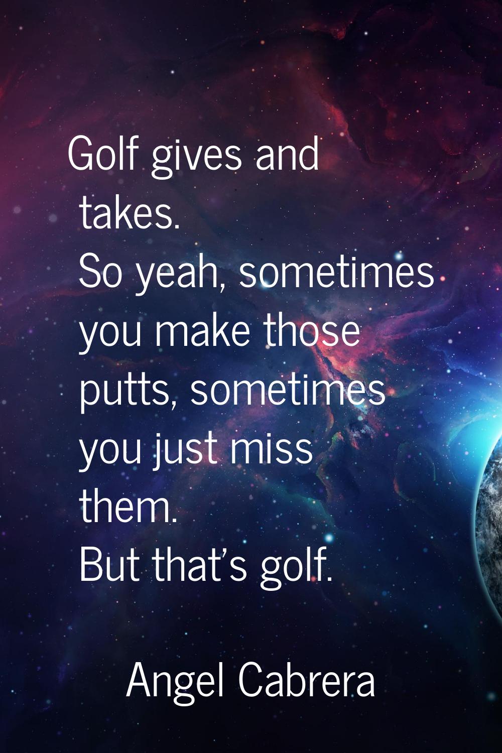 Golf gives and takes. So yeah, sometimes you make those putts, sometimes you just miss them. But th