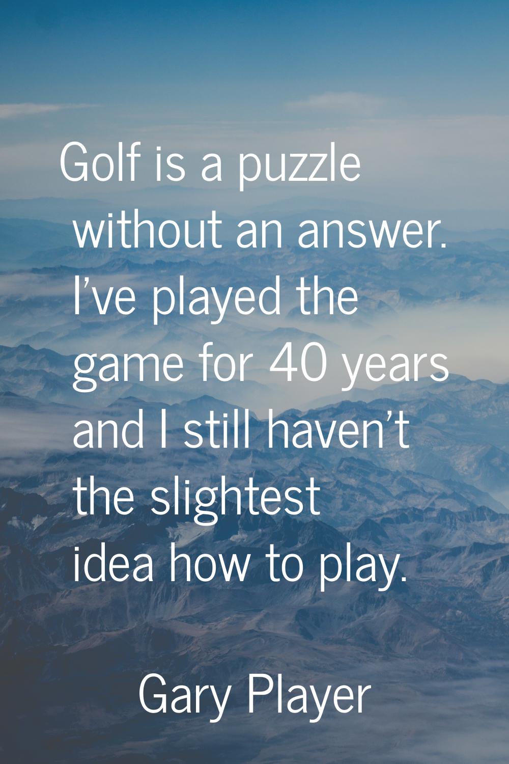 Golf is a puzzle without an answer. I've played the game for 40 years and I still haven't the sligh