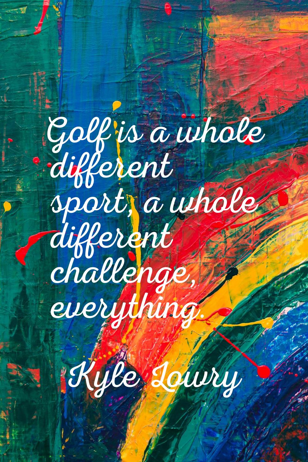 Golf is a whole different sport, a whole different challenge, everything.