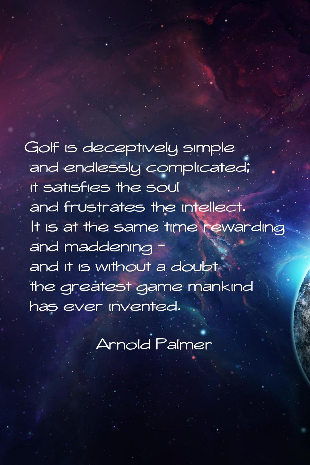 Golf is deceptively simple and endlessly complicated; it satisfies the soul and frustrates the inte