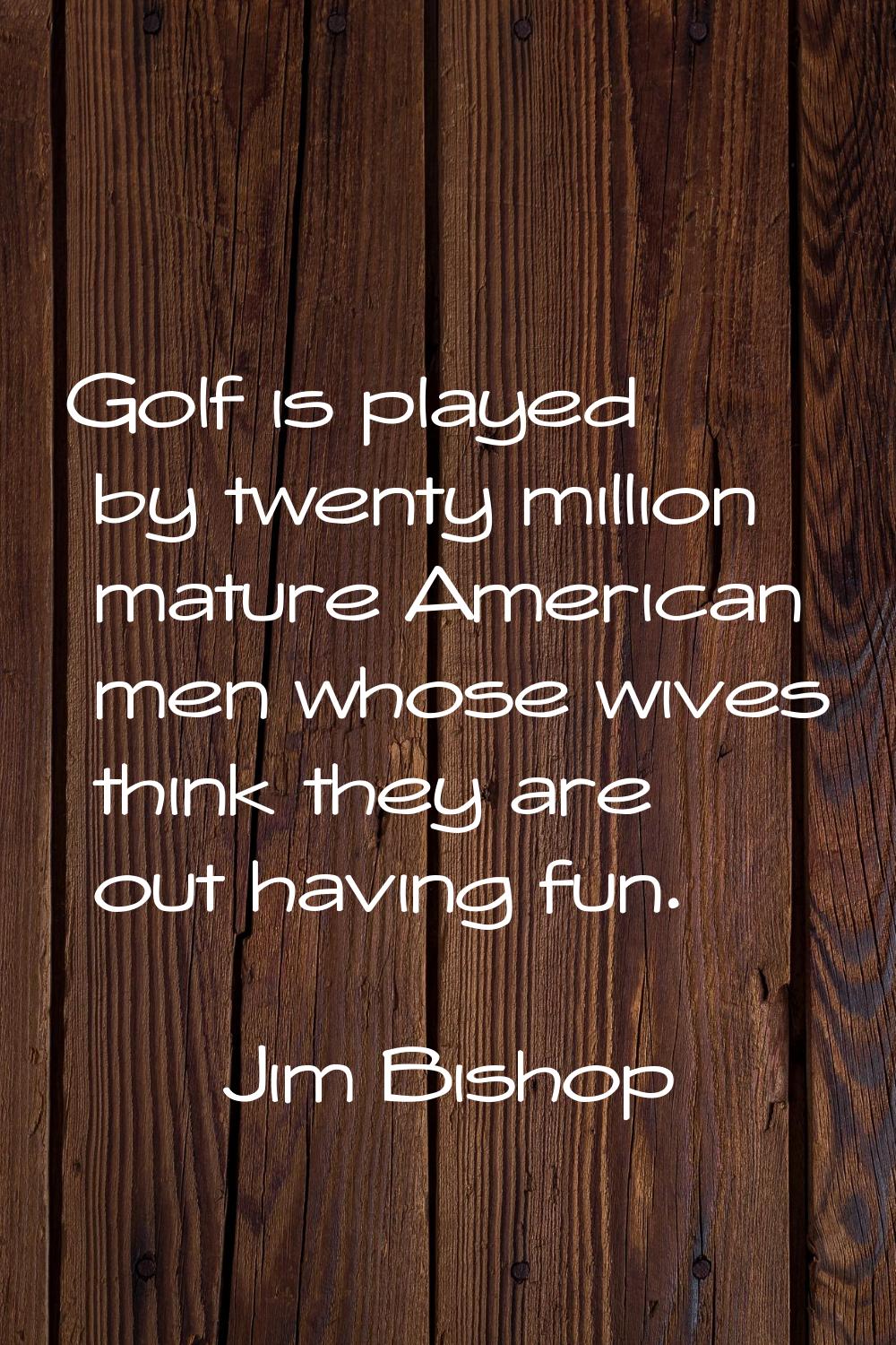 Golf is played by twenty million mature American men whose wives think they are out having fun.