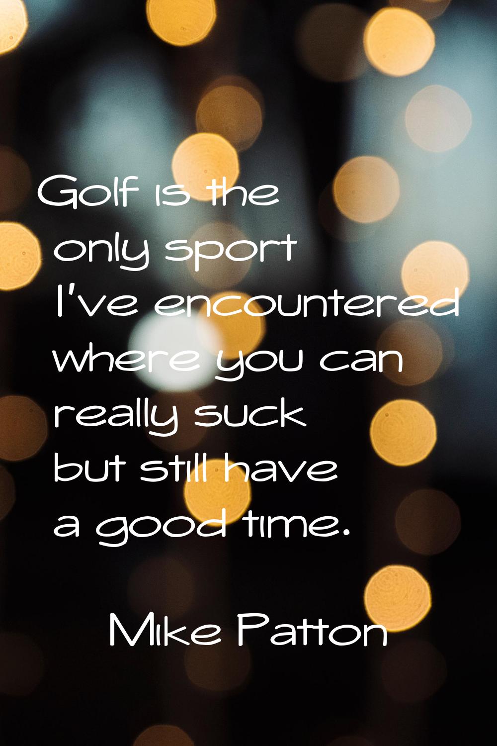 Golf is the only sport I've encountered where you can really suck but still have a good time.