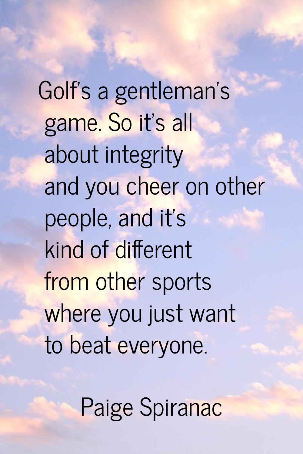 Golf's a gentleman's game. So it's all about integrity and you cheer on other people, and it's kind