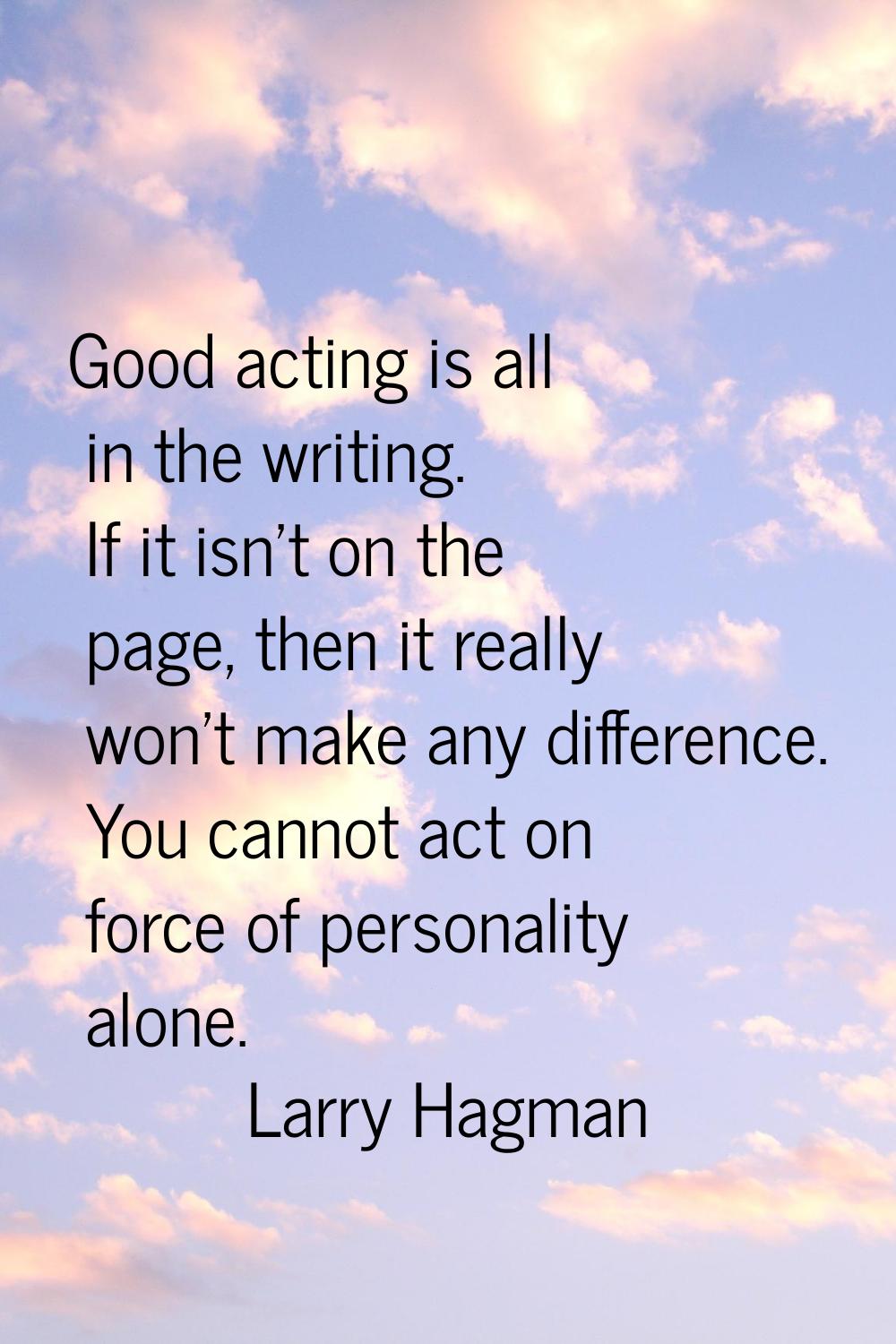 Good acting is all in the writing. If it isn't on the page, then it really won't make any differenc