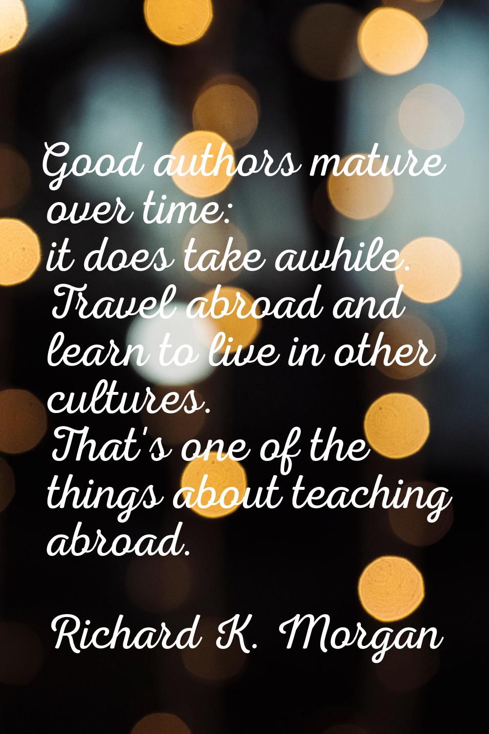 Good authors mature over time: it does take awhile. Travel abroad and learn to live in other cultur