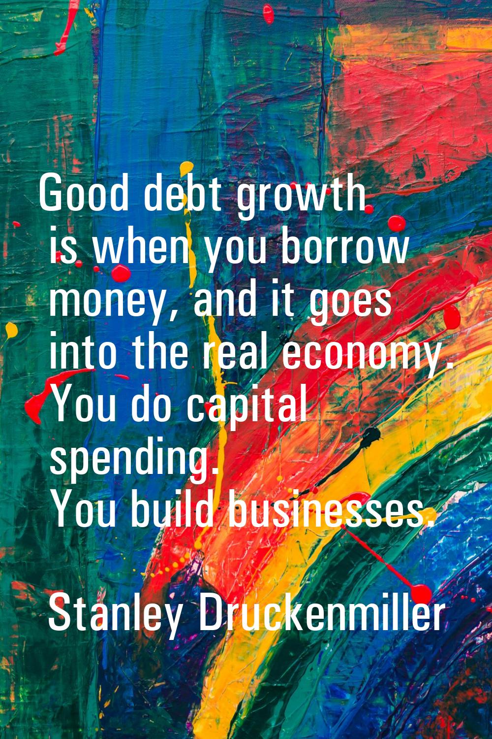 Good debt growth is when you borrow money, and it goes into the real economy. You do capital spendi