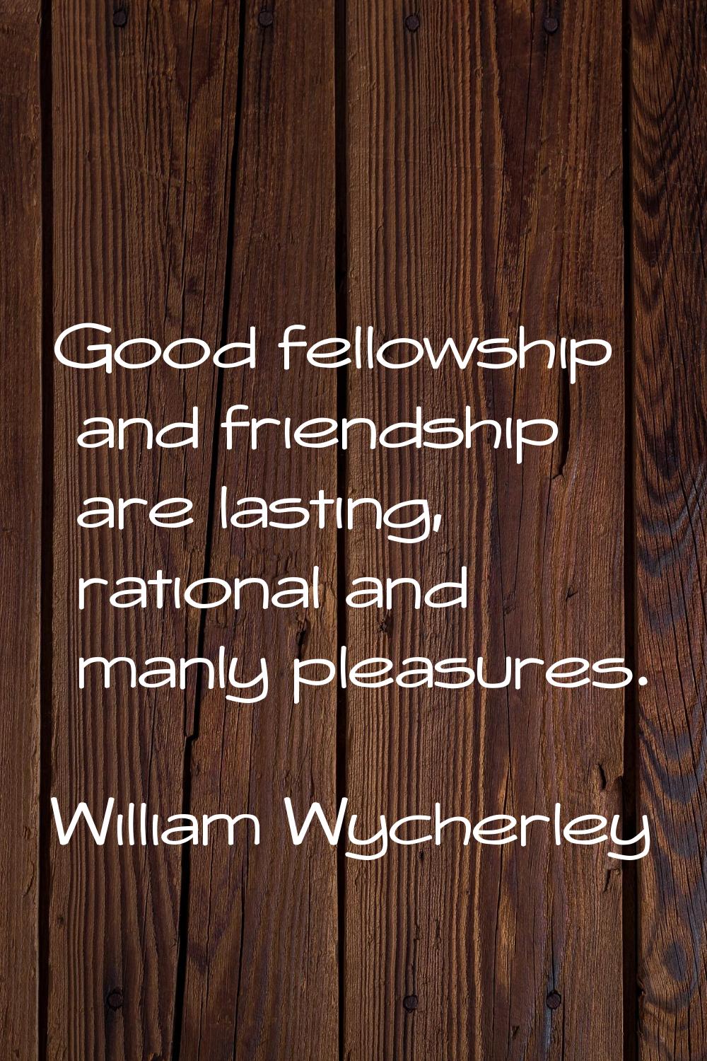Good fellowship and friendship are lasting, rational and manly pleasures.
