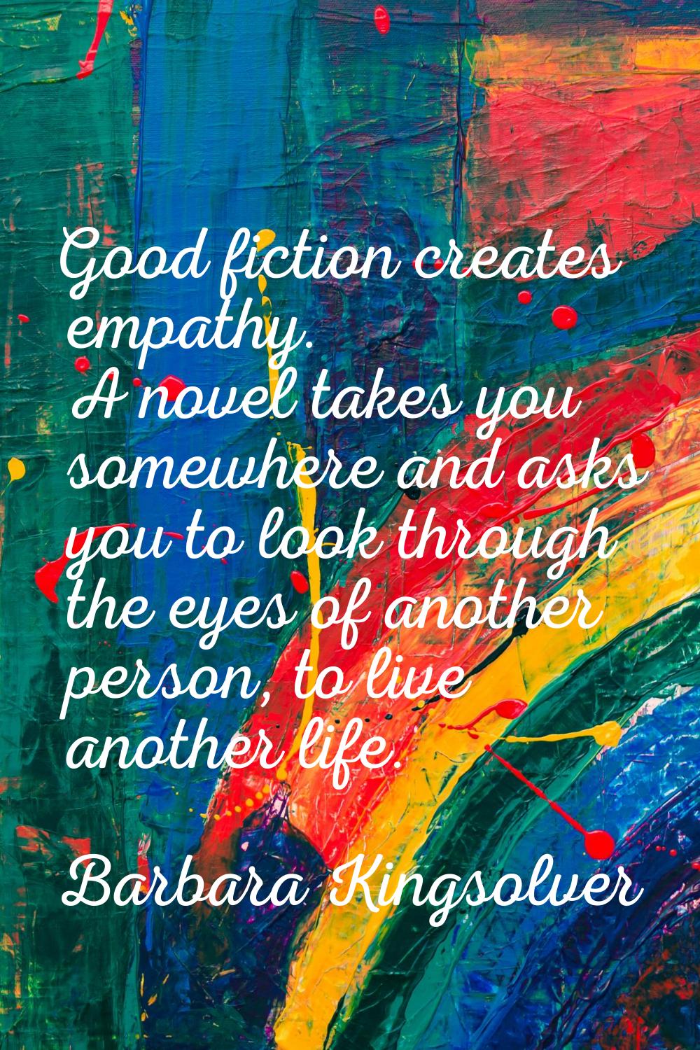 Good fiction creates empathy. A novel takes you somewhere and asks you to look through the eyes of 