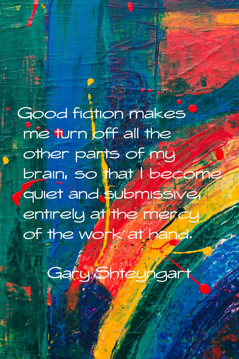 Good fiction makes me turn off all the other parts of my brain, so that I become quiet and submissi