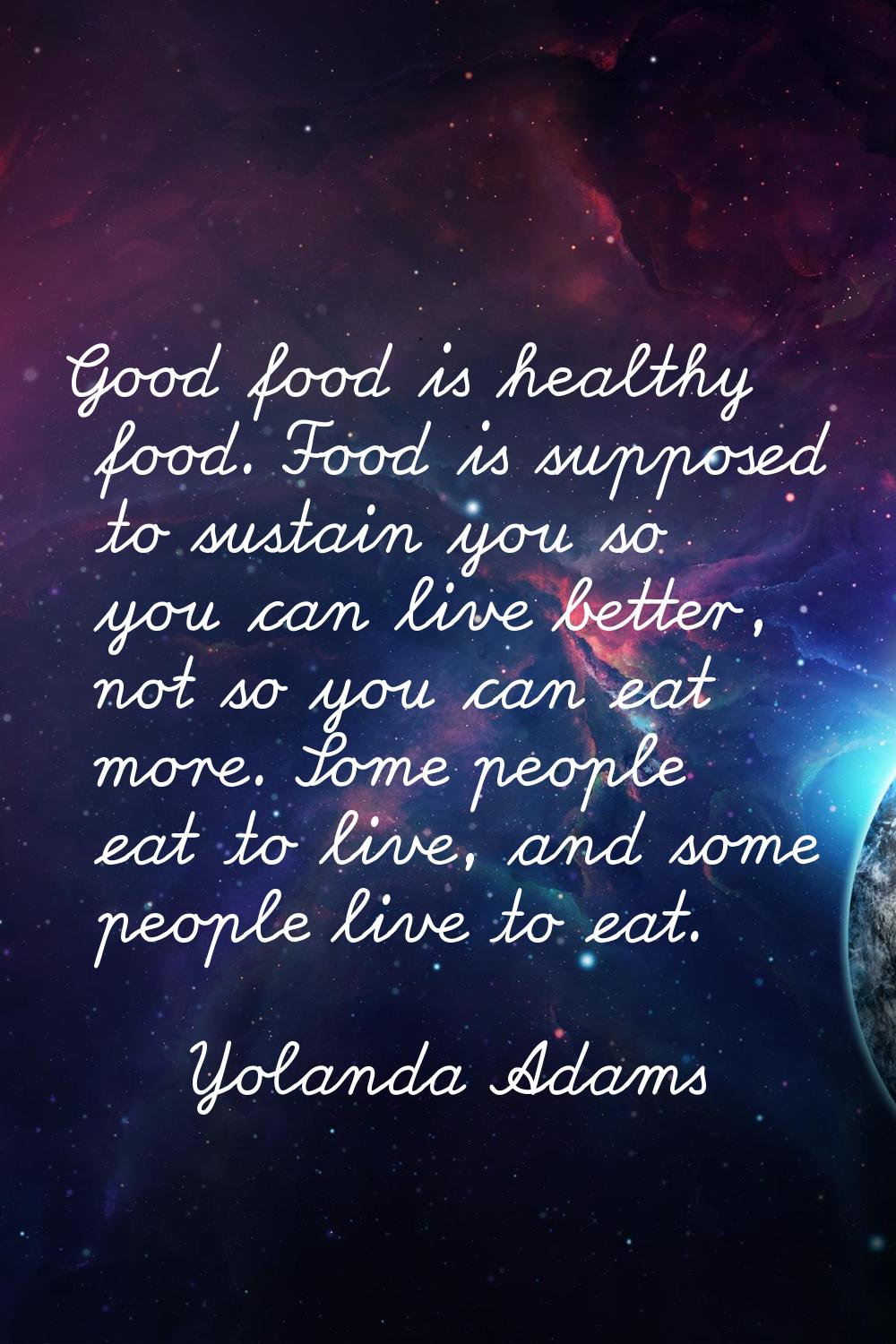 Good food is healthy food. Food is supposed to sustain you so you can live better, not so you can e