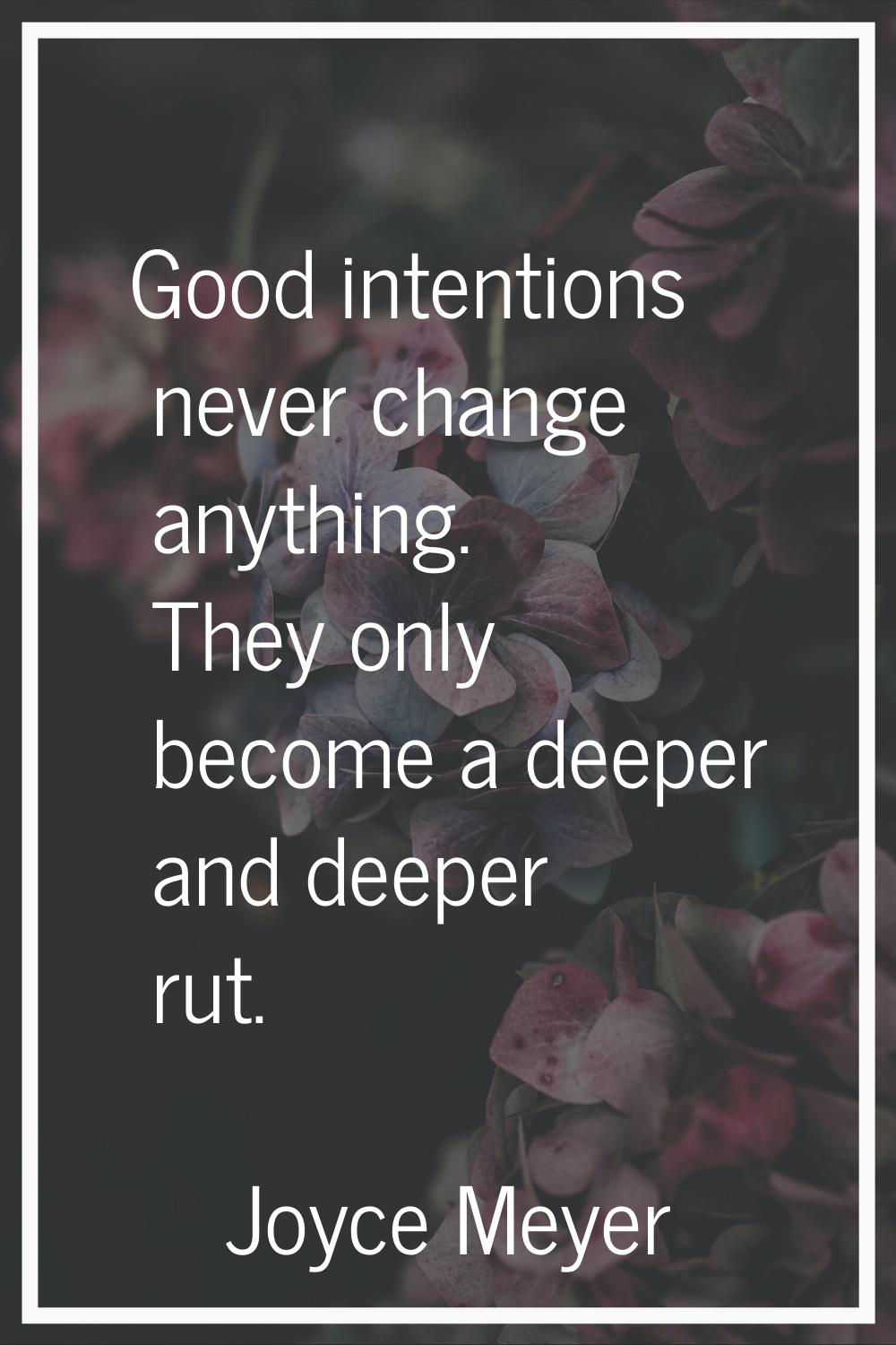 Good intentions never change anything. They only become a deeper and deeper rut.