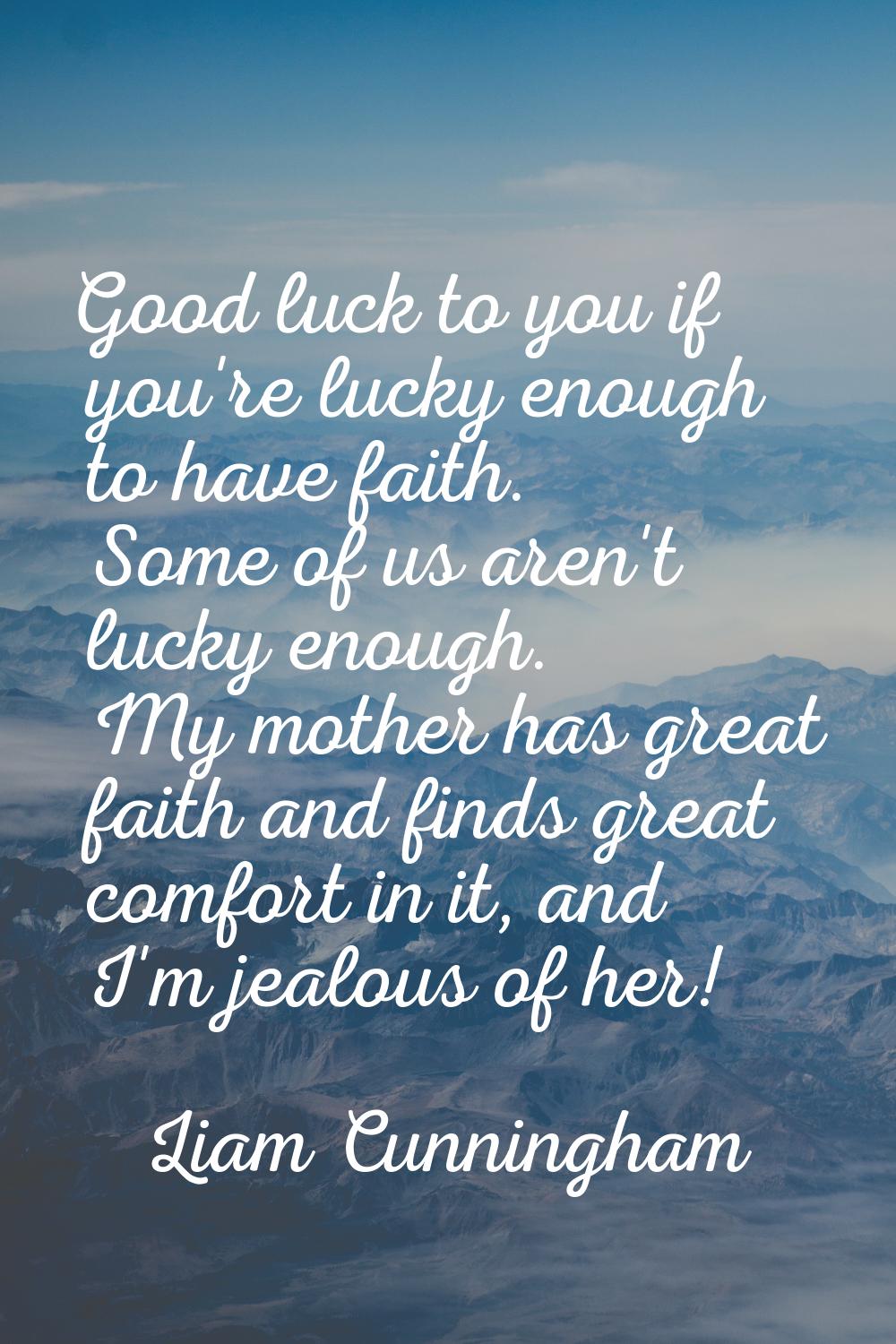 Good luck to you if you're lucky enough to have faith. Some of us aren't lucky enough. My mother ha