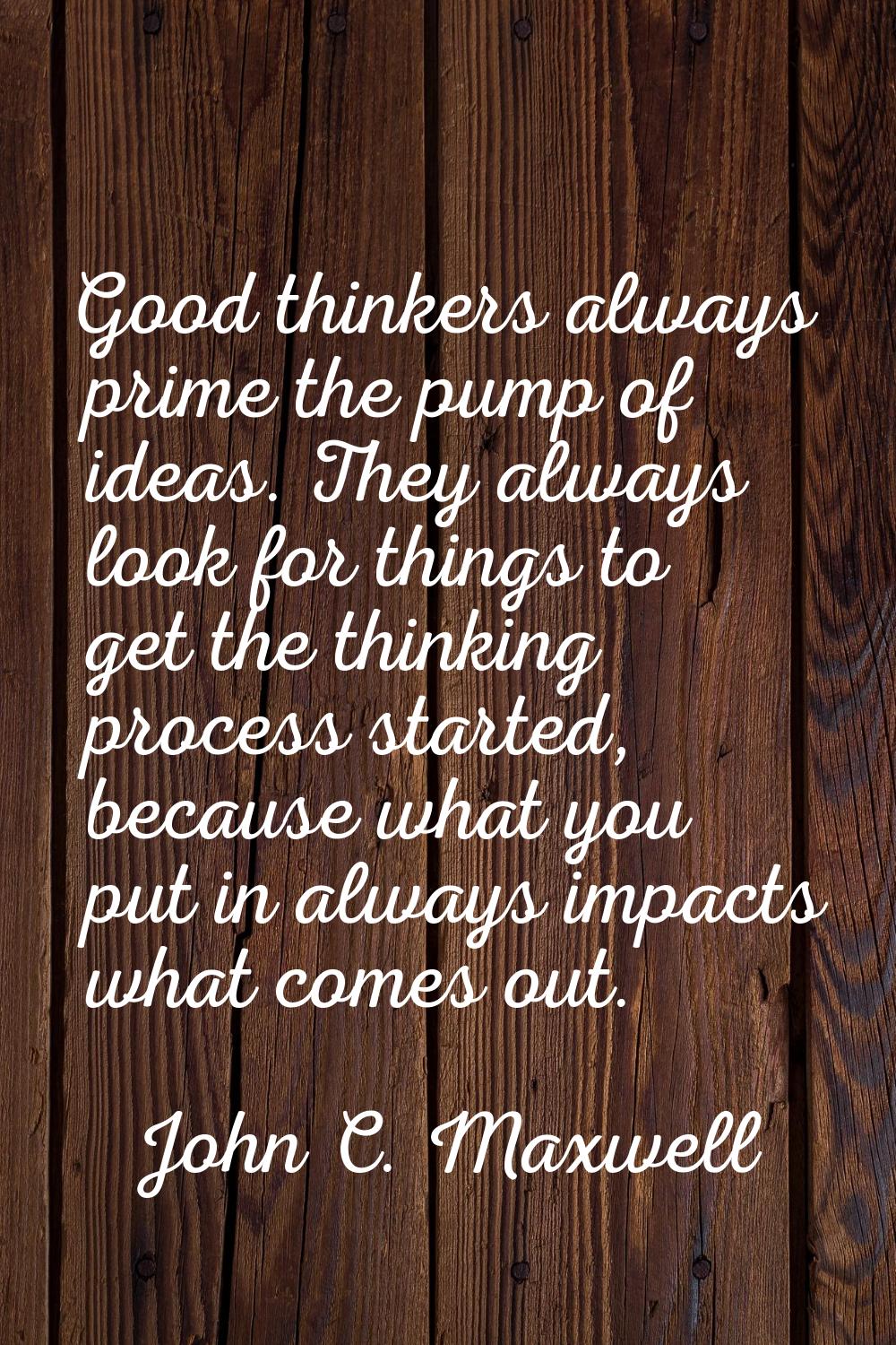 Good thinkers always prime the pump of ideas. They always look for things to get the thinking proce