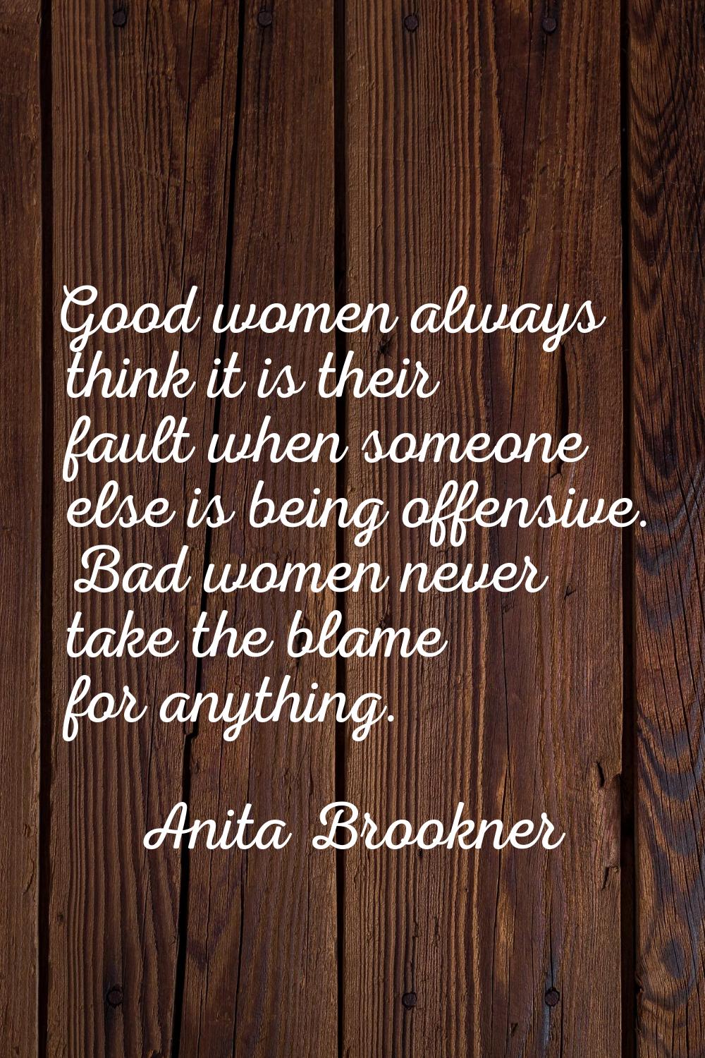 Good women always think it is their fault when someone else is being offensive. Bad women never tak
