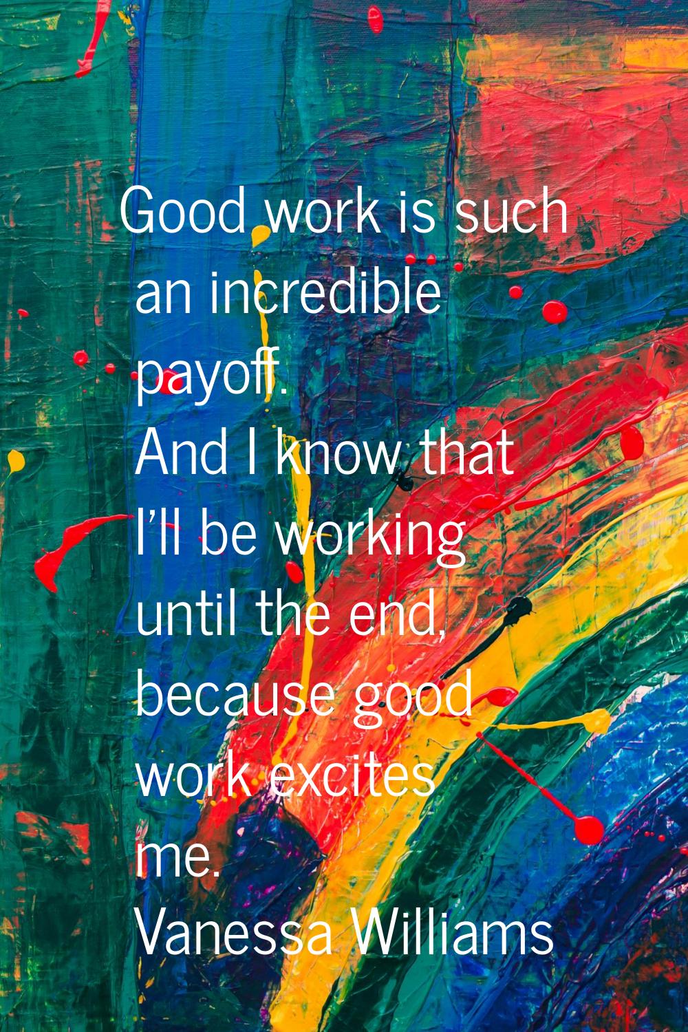 Good work is such an incredible payoff. And I know that I'll be working until the end, because good