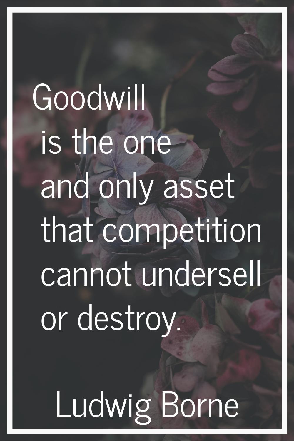 Goodwill is the one and only asset that competition cannot undersell or destroy.