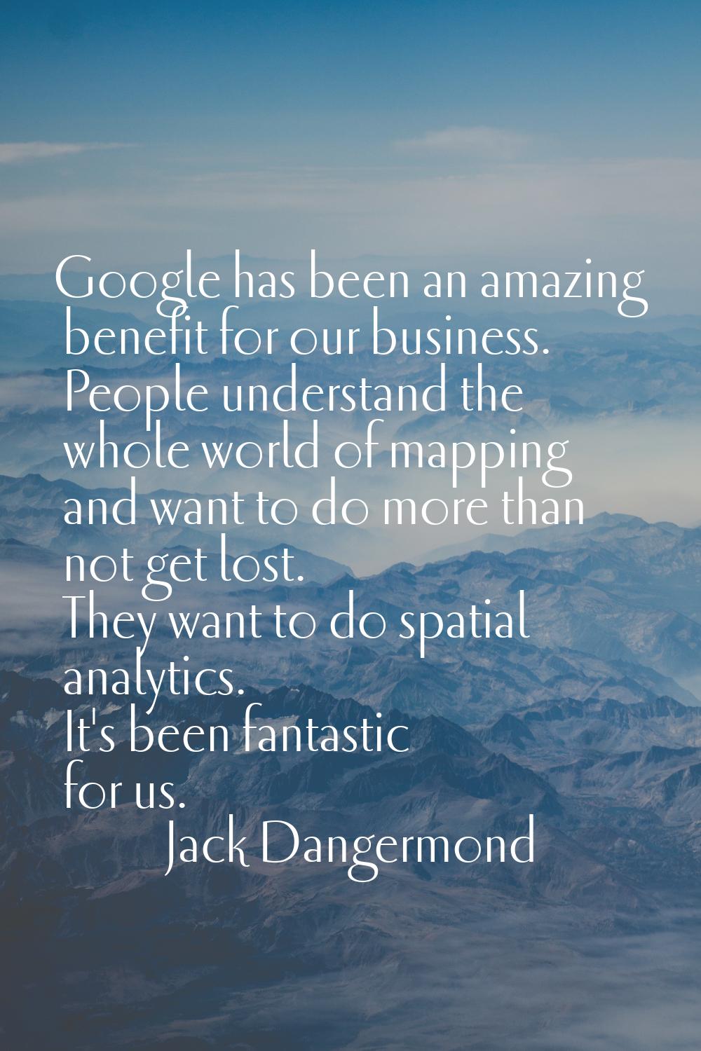 Google has been an amazing benefit for our business. People understand the whole world of mapping a