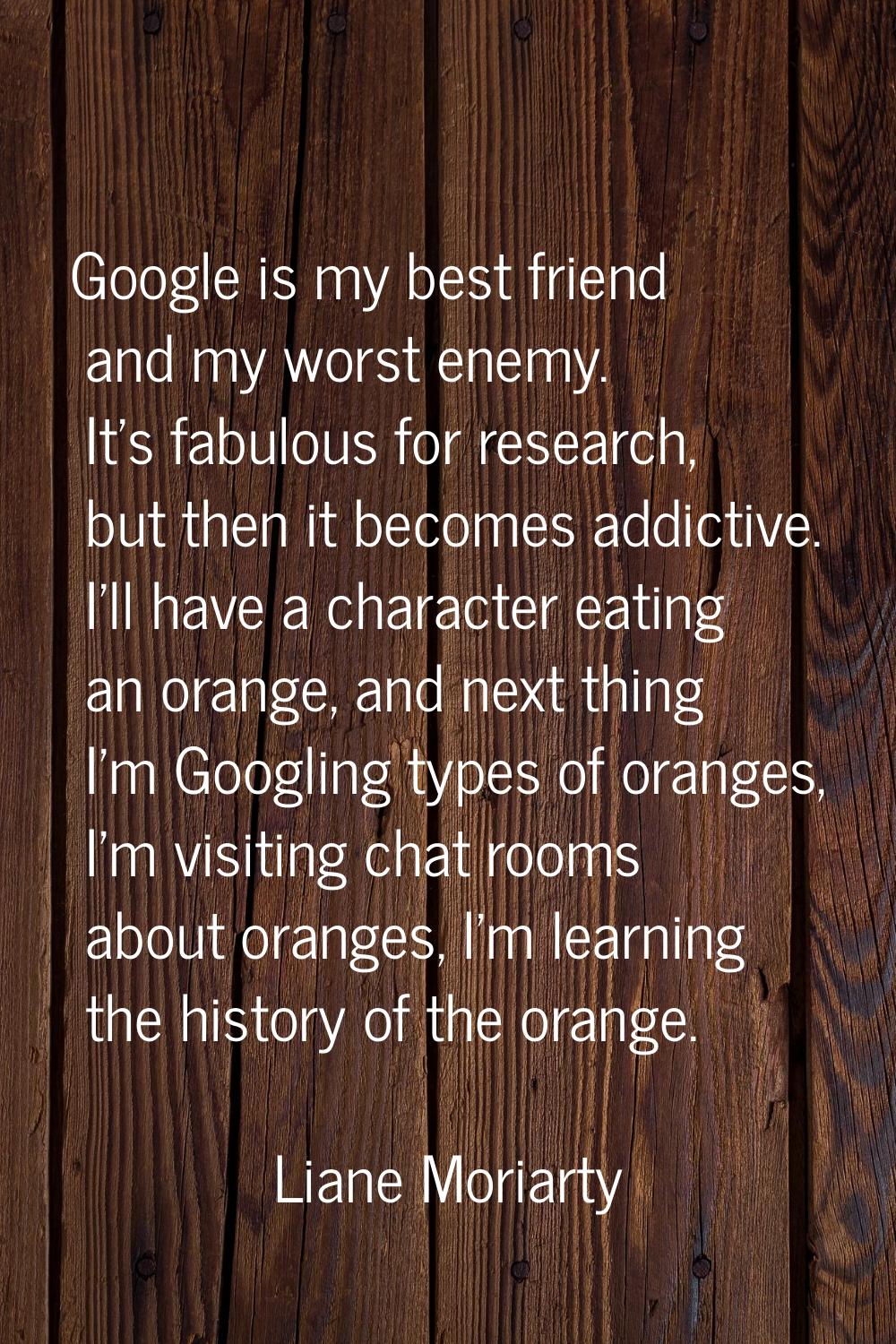 Google is my best friend and my worst enemy. It's fabulous for research, but then it becomes addict