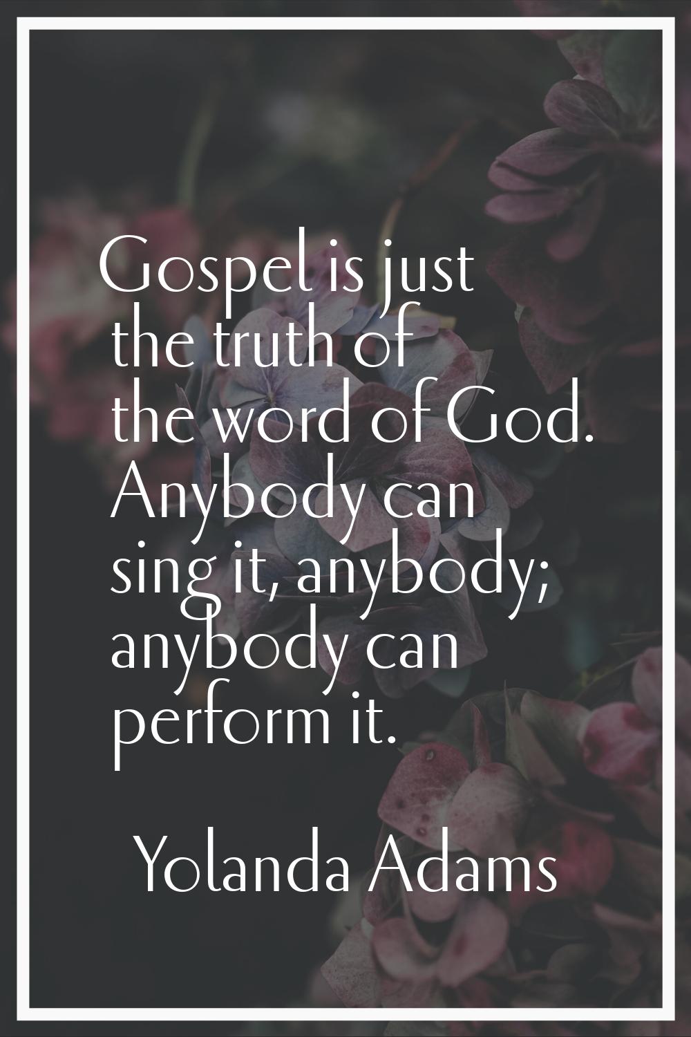 Gospel is just the truth of the word of God. Anybody can sing it, anybody; anybody can perform it.