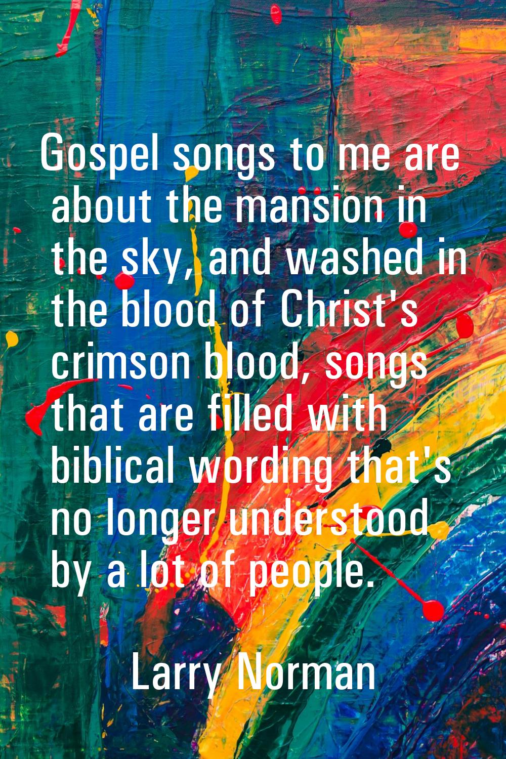 Gospel songs to me are about the mansion in the sky, and washed in the blood of Christ's crimson bl