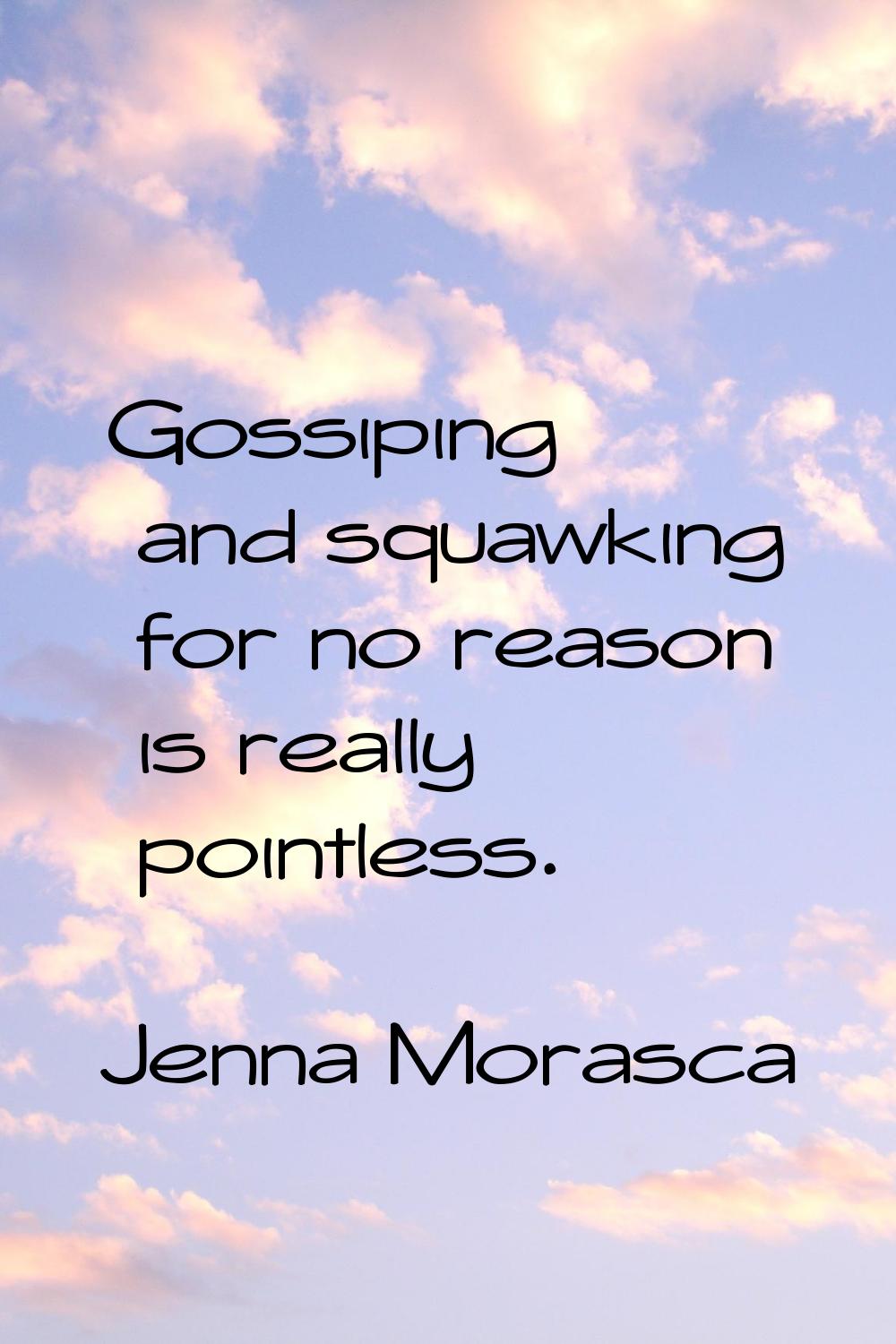Gossiping and squawking for no reason is really pointless.