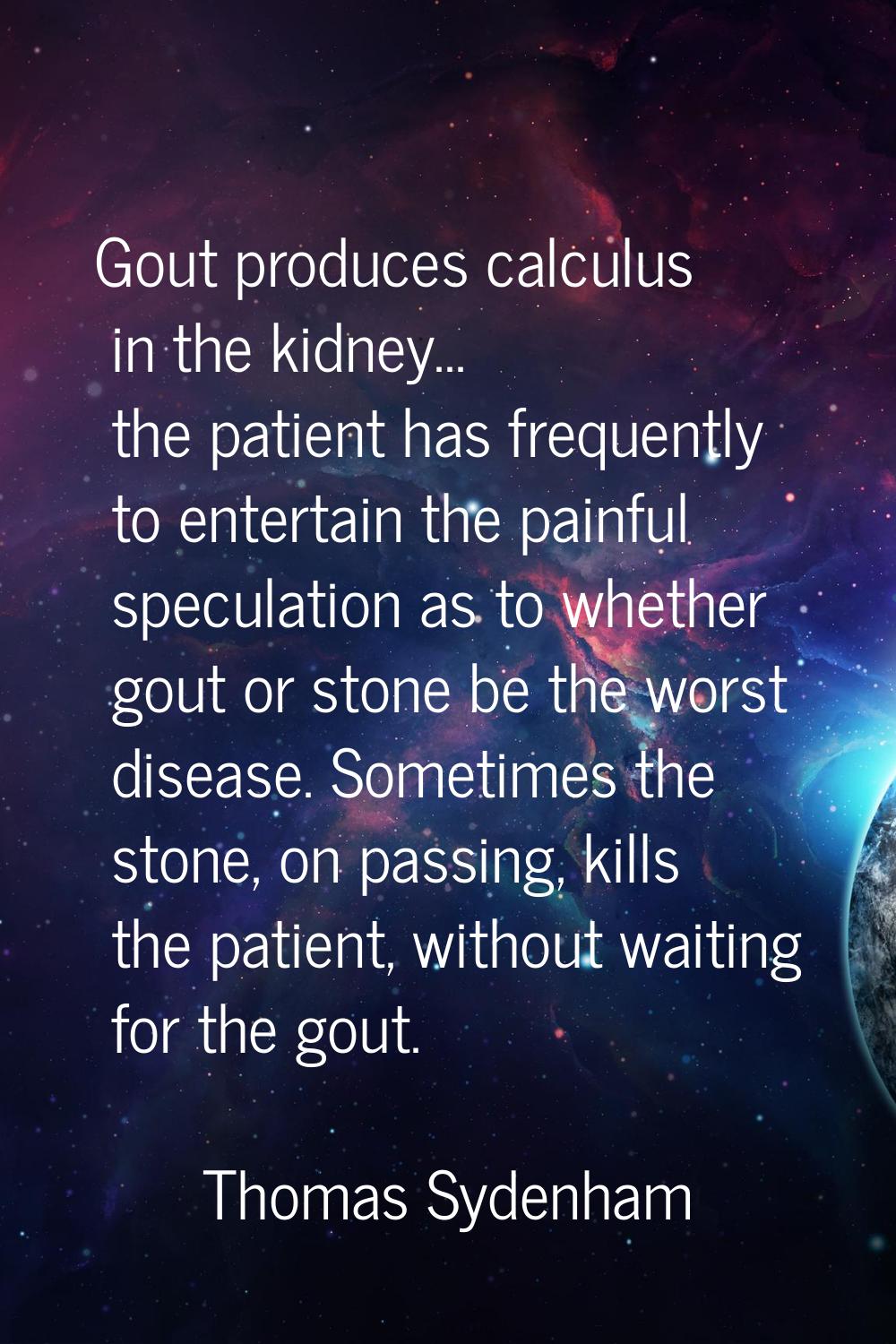 Gout produces calculus in the kidney... the patient has frequently to entertain the painful specula