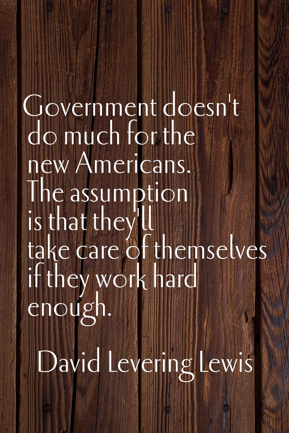 Government doesn't do much for the new Americans. The assumption is that they'll take care of thems