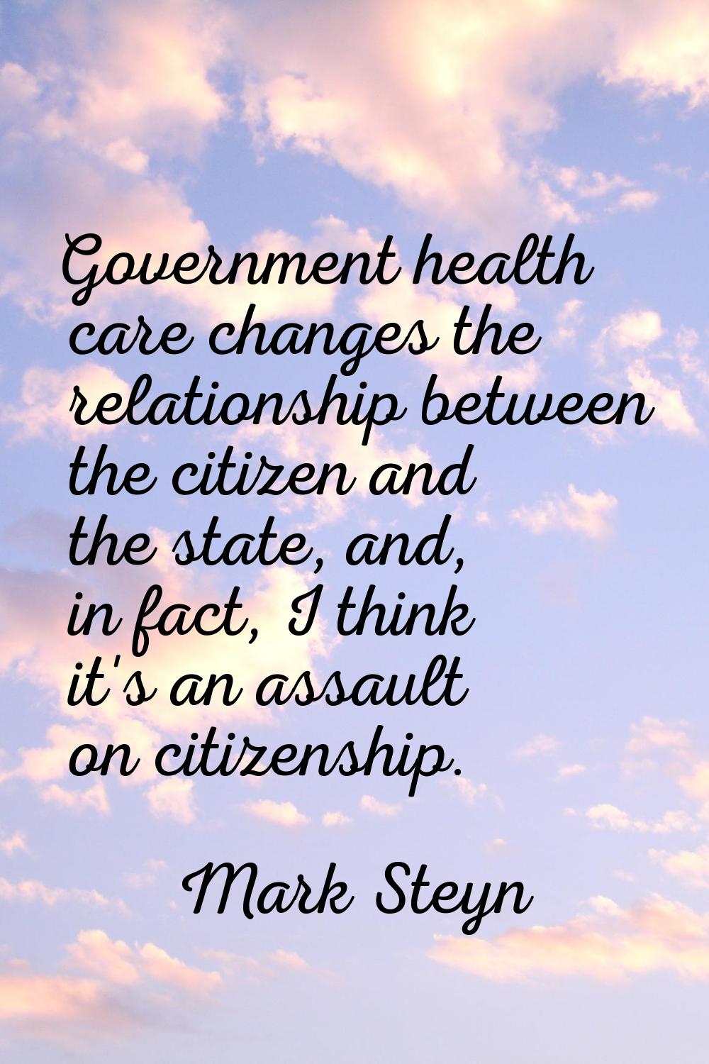 Government health care changes the relationship between the citizen and the state, and, in fact, I 