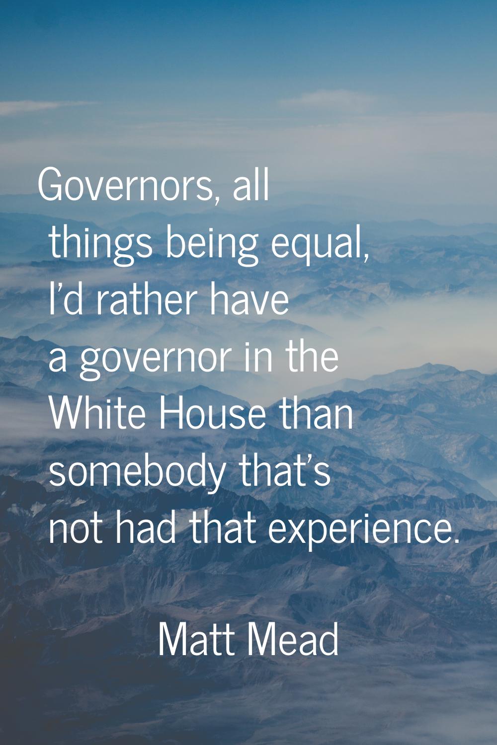 Governors, all things being equal, I'd rather have a governor in the White House than somebody that