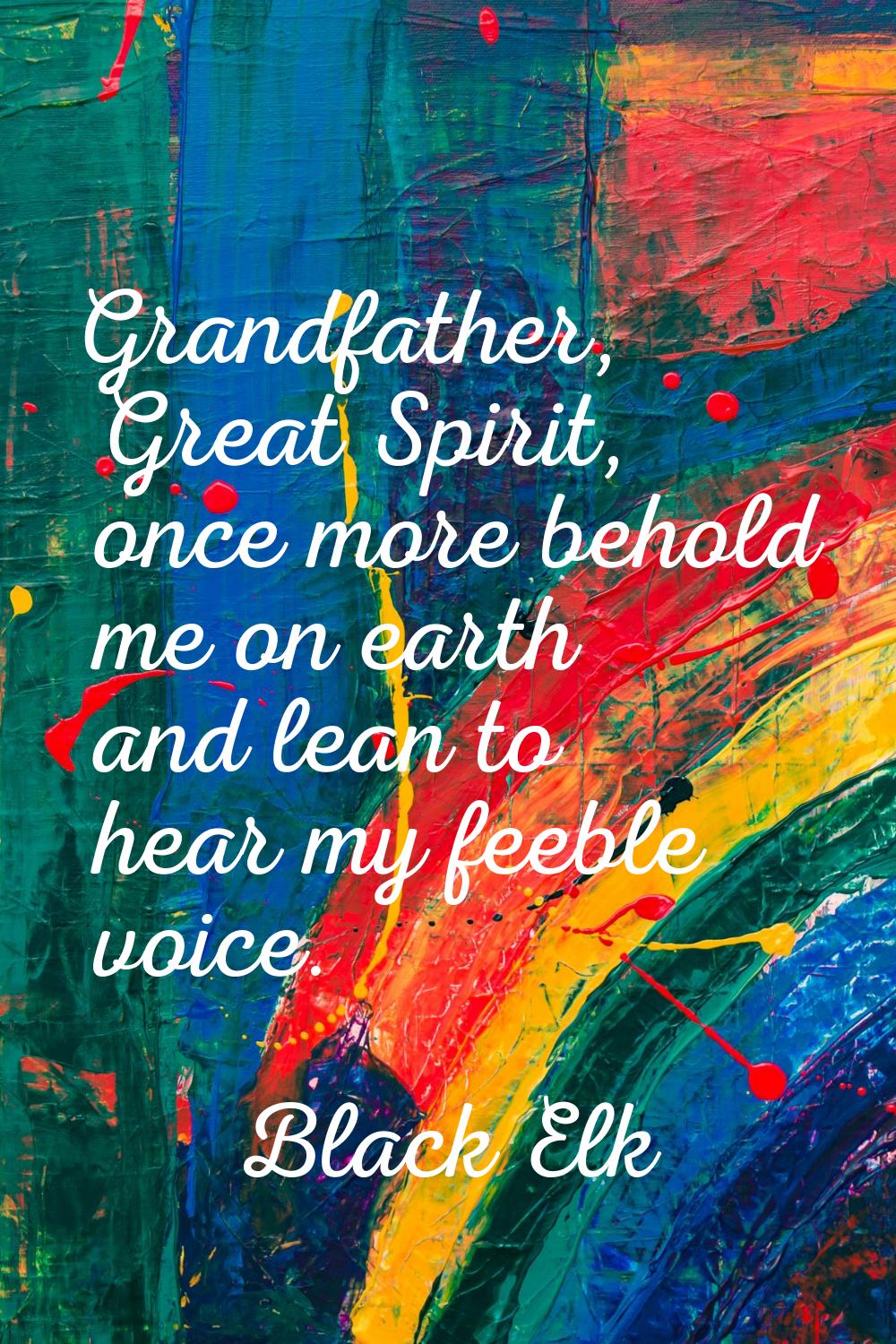 Grandfather, Great Spirit, once more behold me on earth and lean to hear my feeble voice.
